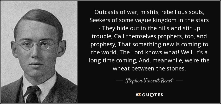 Outcasts of war, misfits, rebellious souls, Seekers of some vague kingdom in the stars - They hide out in the hills and stir up trouble, Call themselves prophets, too, and prophesy, That something new is coming to the world, The Lord knows what! Well, it's a long time coming, And, meanwhile, we're the wheat between the stones. - Stephen Vincent Benet