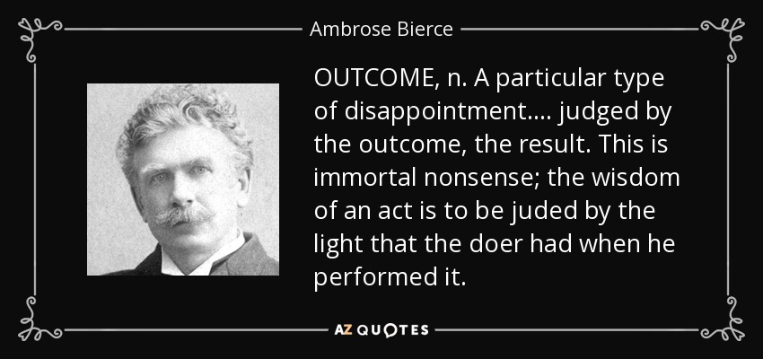 OUTCOME, n. A particular type of disappointment . . . . judged by the outcome, the result. This is immortal nonsense; the wisdom of an act is to be juded by the light that the doer had when he performed it. - Ambrose Bierce