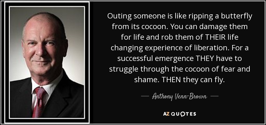 Outing someone is like ripping a butterfly from its cocoon. You can damage them for life and rob them of THEIR life changing experience of liberation. For a successful emergence THEY have to struggle through the cocoon of fear and shame. THEN they can fly. - Anthony Venn-Brown