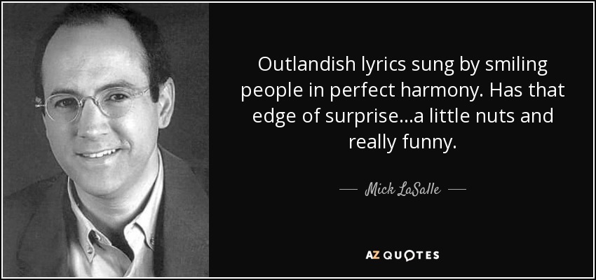 Outlandish lyrics sung by smiling people in perfect harmony. Has that edge of surprise...a little nuts and really funny. - Mick LaSalle
