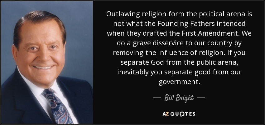 Outlawing religion form the political arena is not what the Founding Fathers intended when they drafted the First Amendment. We do a grave disservice to our country by removing the influence of religion. If you separate God from the public arena, inevitably you separate good from our government. - Bill Bright