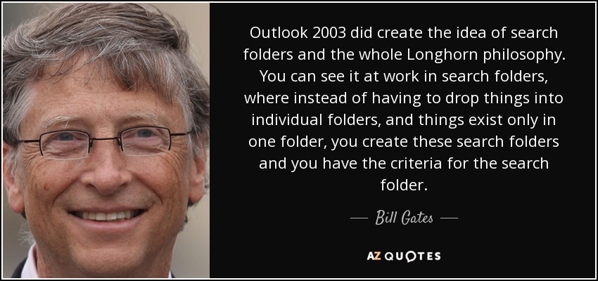 Outlook 2003 did create the idea of search folders and the whole Longhorn philosophy. You can see it at work in search folders, where instead of having to drop things into individual folders, and things exist only in one folder, you create these search folders and you have the criteria for the search folder. - Bill Gates