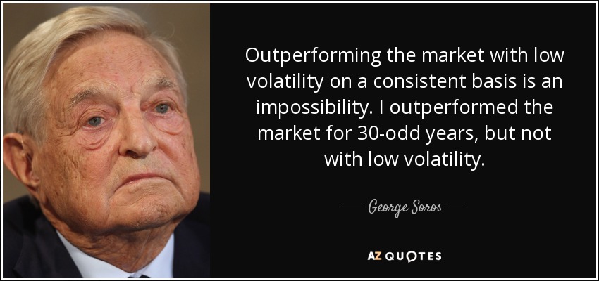 Outperforming the market with low volatility on a consistent basis is an impossibility. I outperformed the market for 30-odd years, but not with low volatility. - George Soros