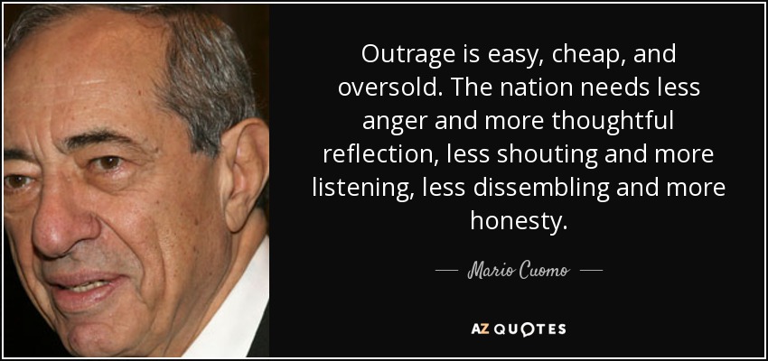 Outrage is easy, cheap, and oversold. The nation needs less anger and more thoughtful reflection, less shouting and more listening, less dissembling and more honesty. - Mario Cuomo