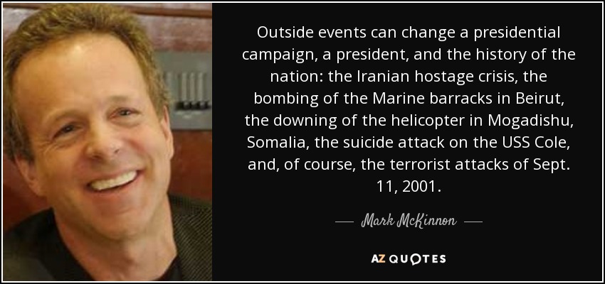 Outside events can change a presidential campaign, a president, and the history of the nation: the Iranian hostage crisis, the bombing of the Marine barracks in Beirut, the downing of the helicopter in Mogadishu, Somalia, the suicide attack on the USS Cole, and, of course, the terrorist attacks of Sept. 11, 2001. - Mark McKinnon