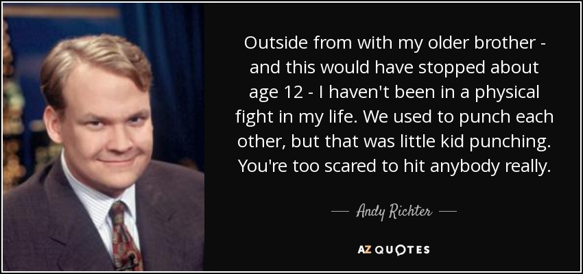 Outside from with my older brother - and this would have stopped about age 12 - I haven't been in a physical fight in my life. We used to punch each other, but that was little kid punching. You're too scared to hit anybody really. - Andy Richter