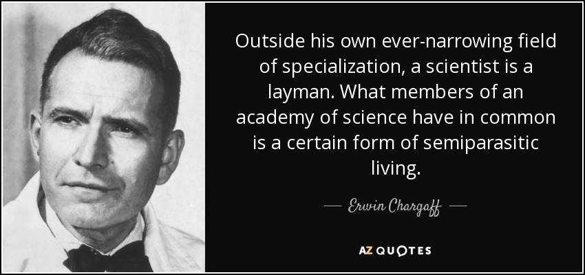 Outside his own ever-narrowing field of specialization, a scientist is a layman. What members of an academy of science have in common is a certain form of semiparasitic living. - Erwin Chargaff