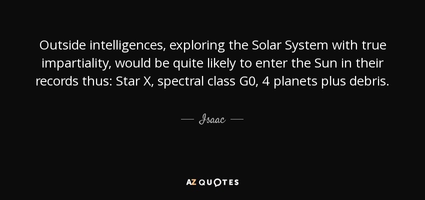 Outside intelligences, exploring the Solar System with true impartiality, would be quite likely to enter the Sun in their records thus: Star X, spectral class G0, 4 planets plus debris. - Isaac