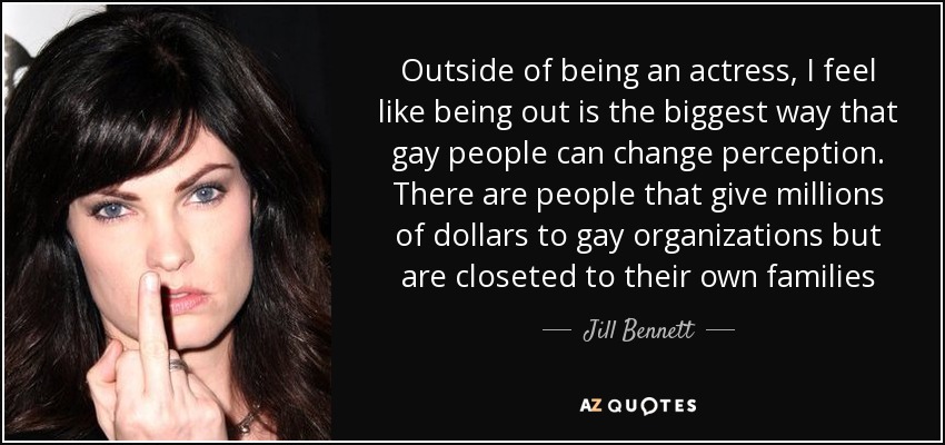 Outside of being an actress, I feel like being out is the biggest way that gay people can change perception. There are people that give millions of dollars to gay organizations but are closeted to their own families - Jill Bennett