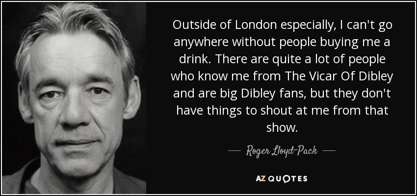 Outside of London especially, I can't go anywhere without people buying me a drink. There are quite a lot of people who know me from The Vicar Of Dibley and are big Dibley fans, but they don't have things to shout at me from that show. - Roger Lloyd-Pack
