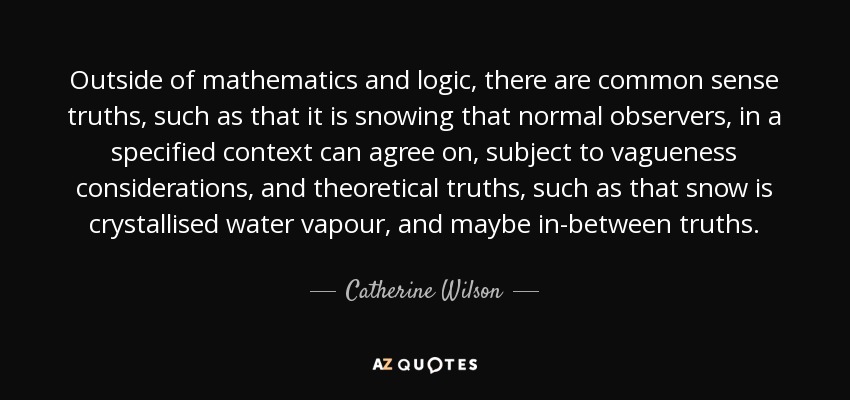 Outside of mathematics and logic, there are common sense truths, such as that it is snowing that normal observers, in a specified context can agree on, subject to vagueness considerations, and theoretical truths, such as that snow is crystallised water vapour, and maybe in-between truths. - Catherine Wilson