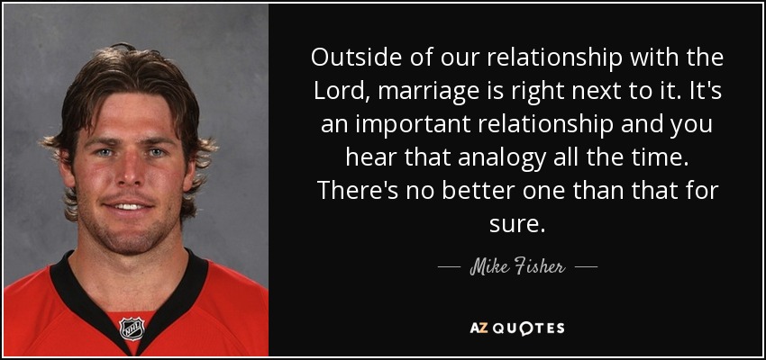 Outside of our relationship with the Lord, marriage is right next to it. It's an important relationship and you hear that analogy all the time. There's no better one than that for sure. - Mike Fisher