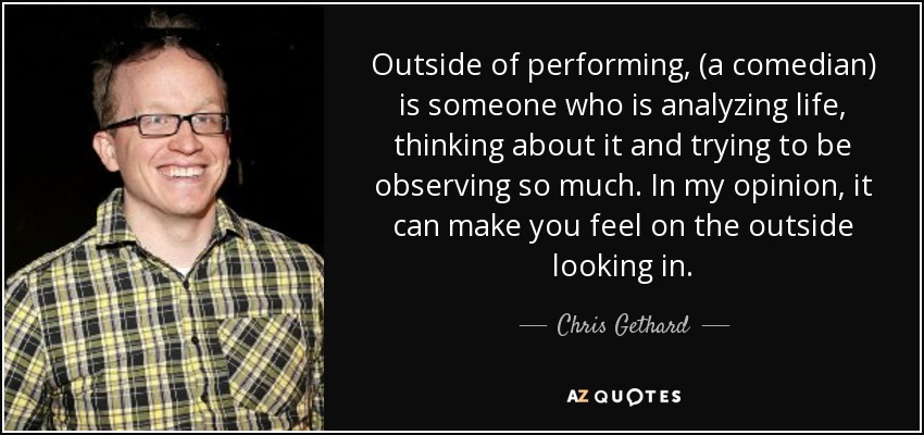 Outside of performing, (a comedian) is someone who is analyzing life, thinking about it and trying to be observing so much. In my opinion, it can make you feel on the outside looking in. - Chris Gethard