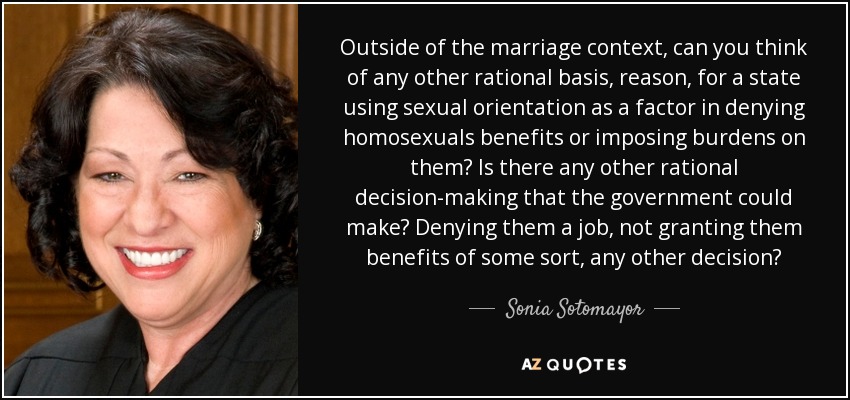 Outside of the marriage context, can you think of any other rational basis, reason, for a state using sexual orientation as a factor in denying homosexuals benefits or imposing burdens on them? Is there any other rational decision-making that the government could make? Denying them a job, not granting them benefits of some sort, any other decision? - Sonia Sotomayor