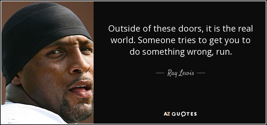 Outside of these doors, it is the real world. Someone tries to get you to do something wrong, run. - Ray Lewis