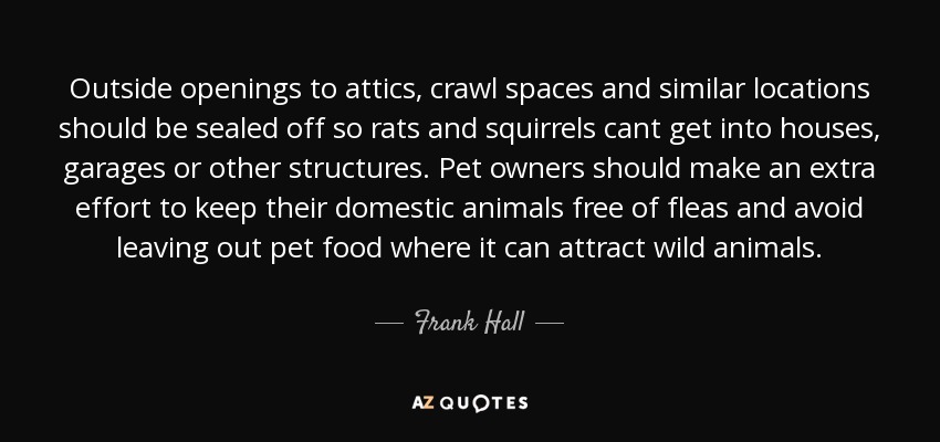 Outside openings to attics, crawl spaces and similar locations should be sealed off so rats and squirrels cant get into houses, garages or other structures. Pet owners should make an extra effort to keep their domestic animals free of fleas and avoid leaving out pet food where it can attract wild animals. - Frank Hall