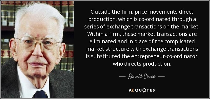 Outside the firm, price movements direct production, which is co-ordinated through a series of exchange transactions on the market. Within a firm, these market transactions are eliminated and in place of the complicated market structure with exchange transactions is substituted the entrepreneur-co-ordinator, who directs production. - Ronald Coase