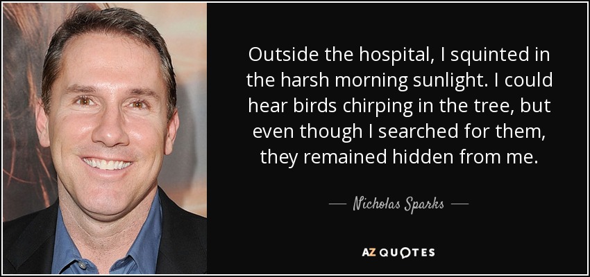 Outside the hospital, I squinted in the harsh morning sunlight. I could hear birds chirping in the tree, but even though I searched for them, they remained hidden from me. - Nicholas Sparks
