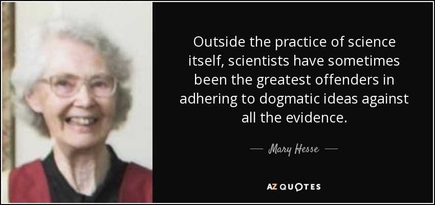 Outside the practice of science itself, scientists have sometimes been the greatest offenders in adhering to dogmatic ideas against all the evidence. - Mary Hesse