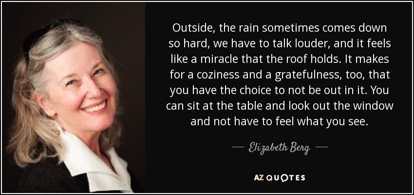 Outside, the rain sometimes comes down so hard, we have to talk louder, and it feels like a miracle that the roof holds. It makes for a coziness and a gratefulness, too, that you have the choice to not be out in it. You can sit at the table and look out the window and not have to feel what you see. - Elizabeth Berg