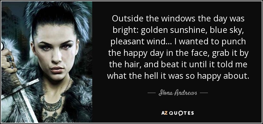 Outside the windows the day was bright: golden sunshine, blue sky, pleasant wind . . . I wanted to punch the happy day in the face, grab it by the hair, and beat it until it told me what the hell it was so happy about. - Ilona Andrews