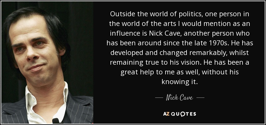Outside the world of politics, one person in the world of the arts I would mention as an influence is Nick Cave, another person who has been around since the late 1970s. He has developed and changed remarkably, whilst remaining true to his vision. He has been a great help to me as well, without his knowing it. - Nick Cave