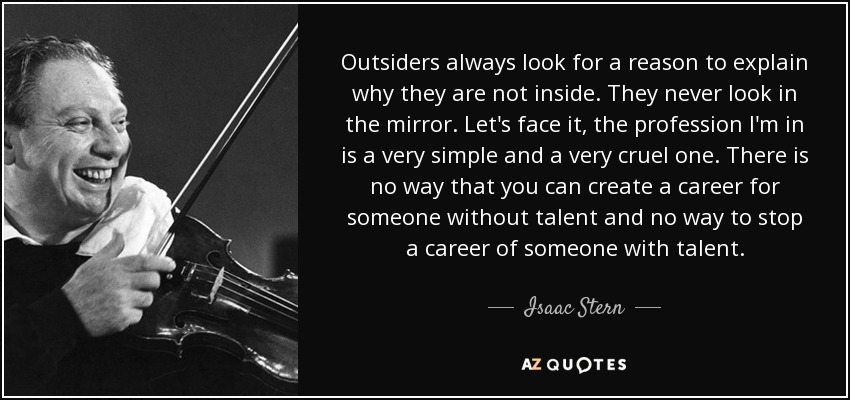 Outsiders always look for a reason to explain why they are not inside. They never look in the mirror. Let's face it, the profession I'm in is a very simple and a very cruel one. There is no way that you can create a career for someone without talent and no way to stop a career of someone with talent. - Isaac Stern
