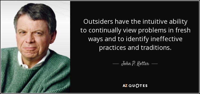 Outsiders have the intuitive ability to continually view problems in fresh ways and to identify ineffective practices and traditions. - John P. Kotter