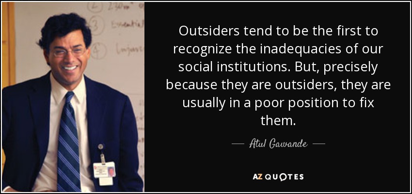 Outsiders tend to be the first to recognize the inadequacies of our social institutions. But, precisely because they are outsiders, they are usually in a poor position to fix them. - Atul Gawande