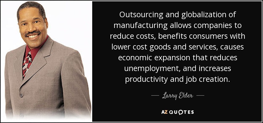 Outsourcing and globalization of manufacturing allows companies to reduce costs, benefits consumers with lower cost goods and services, causes economic expansion that reduces unemployment, and increases productivity and job creation. - Larry Elder