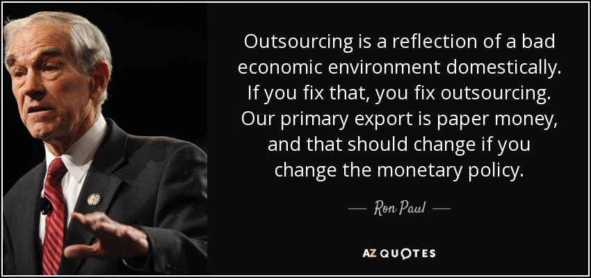 Outsourcing is a reflection of a bad economic environment domestically. If you fix that, you fix outsourcing. Our primary export is paper money, and that should change if you change the monetary policy. - Ron Paul