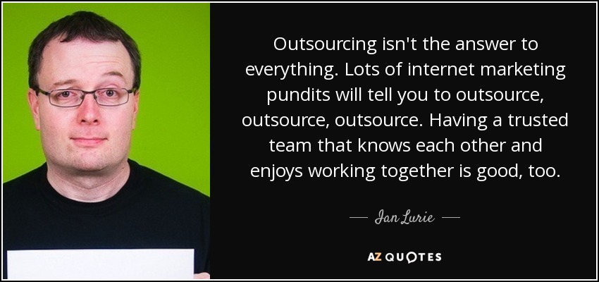Outsourcing isn't the answer to everything. Lots of internet marketing pundits will tell you to outsource, outsource, outsource. Having a trusted team that knows each other and enjoys working together is good, too. - Ian Lurie