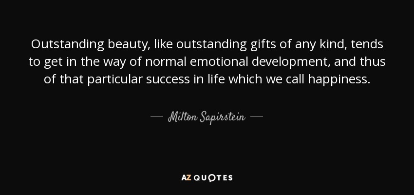 Outstanding beauty, like outstanding gifts of any kind, tends to get in the way of normal emotional development, and thus of that particular success in life which we call happiness. - Milton Sapirstein