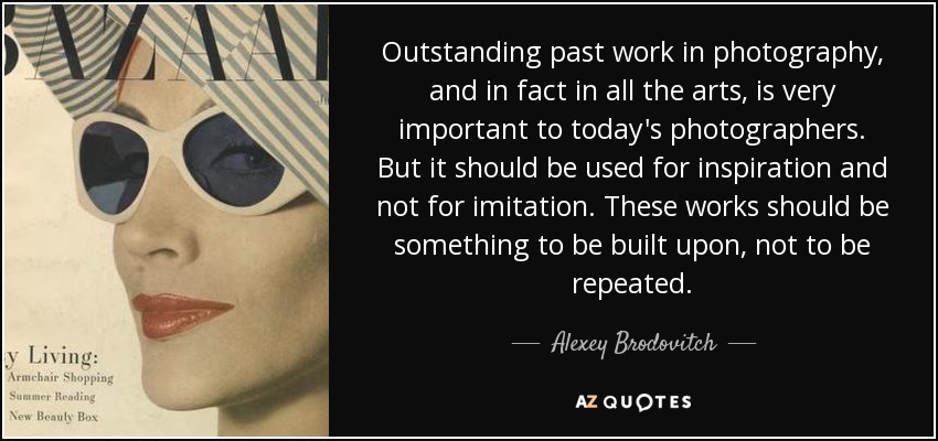 Outstanding past work in photography, and in fact in all the arts, is very important to today's photographers. But it should be used for inspiration and not for imitation. These works should be something to be built upon, not to be repeated. - Alexey Brodovitch