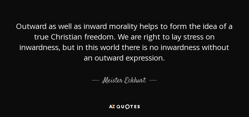 Outward as well as inward morality helps to form the idea of a true Christian freedom. We are right to lay stress on inwardness, but in this world there is no inwardness without an outward expression. - Meister Eckhart
