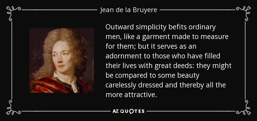 Outward simplicity befits ordinary men, like a garment made to measure for them; but it serves as an adornment to those who have filled their lives with great deeds: they might be compared to some beauty carelessly dressed and thereby all the more attractive. - Jean de la Bruyere