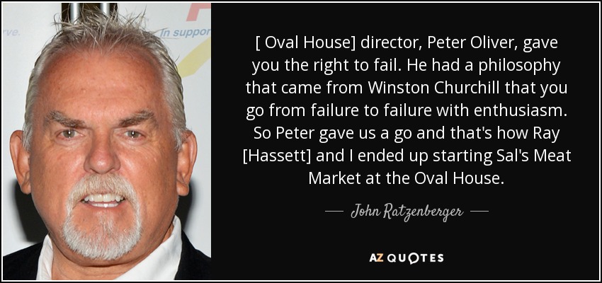 [ Oval House] director, Peter Oliver, gave you the right to fail. He had a philosophy that came from Winston Churchill that you go from failure to failure with enthusiasm. So Peter gave us a go and that's how Ray [Hassett] and I ended up starting Sal's Meat Market at the Oval House. - John Ratzenberger