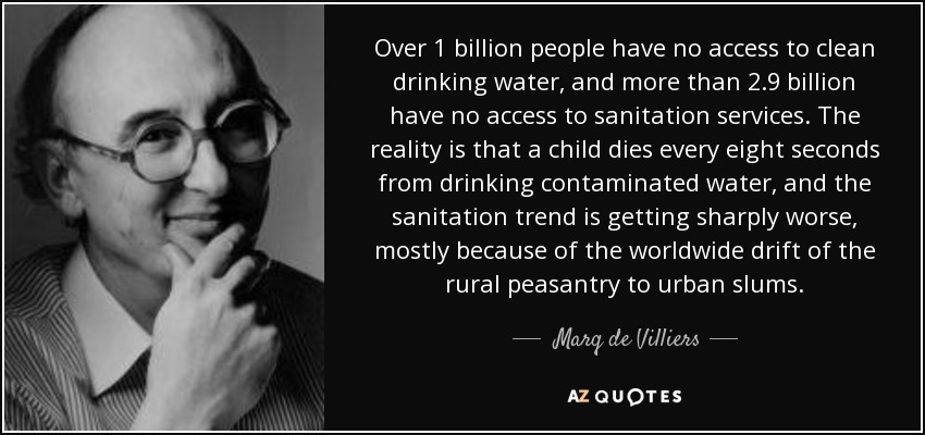 Over 1 billion people have no access to clean drinking water, and more than 2.9 billion have no access to sanitation services. The reality is that a child dies every eight seconds from drinking contaminated water, and the sanitation trend is getting sharply worse, mostly because of the worldwide drift of the rural peasantry to urban slums. - Marq de Villiers