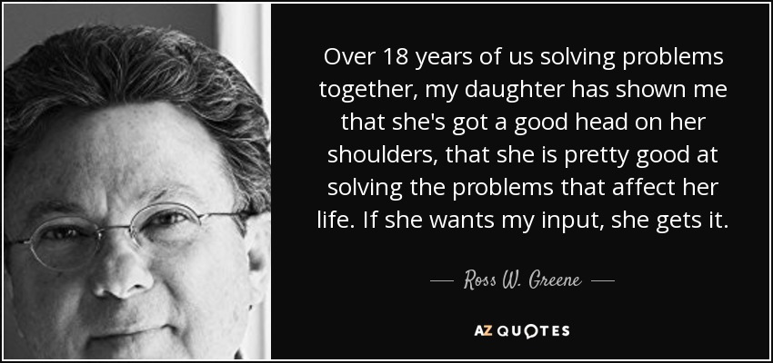 Over 18 years of us solving problems together, my daughter has shown me that she's got a good head on her shoulders, that she is pretty good at solving the problems that affect her life. If she wants my input, she gets it. - Ross W. Greene