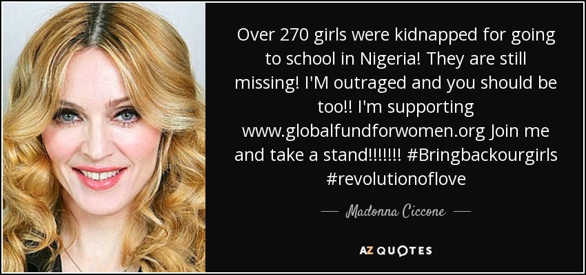 Over 270 girls were kidnapped for going to school in Nigeria! They are still missing! I'M outraged and you should be too!! I'm supporting www.globalfundforwomen.org Join me and take a stand!!!!!!! #Bringbackourgirls #revolutionoflove - Madonna Ciccone