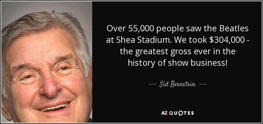Over 55,000 people saw the Beatles at Shea Stadium. We took $304,000 - the greatest gross ever in the history of show business! - Sid Bernstein