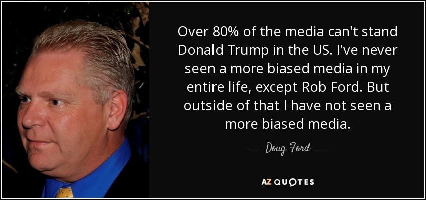 Over 80% of the media can't stand Donald Trump in the US. I've never seen a more biased media in my entire life, except Rob Ford. But outside of that I have not seen a more biased media. - Doug Ford, Jr.