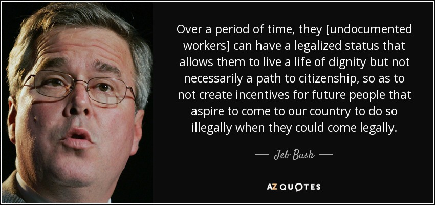 Over a period of time, they [undocumented workers] can have a legalized status that allows them to live a life of dignity but not necessarily a path to citizenship, so as to not create incentives for future people that aspire to come to our country to do so illegally when they could come legally. - Jeb Bush