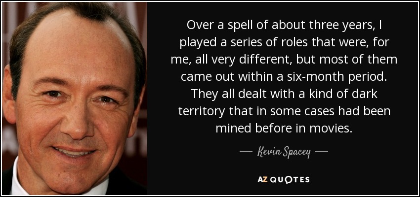 Over a spell of about three years, I played a series of roles that were, for me, all very different, but most of them came out within a six-month period. They all dealt with a kind of dark territory that in some cases had been mined before in movies. - Kevin Spacey