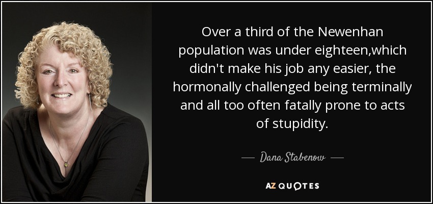 Over a third of the Newenhan population was under eighteen,which didn't make his job any easier, the hormonally challenged being terminally and all too often fatally prone to acts of stupidity. - Dana Stabenow
