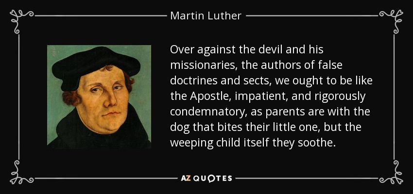 Over against the devil and his missionaries, the authors of false doctrines and sects, we ought to be like the Apostle, impatient, and rigorously condemnatory, as parents are with the dog that bites their little one, but the weeping child itself they soothe. - Martin Luther