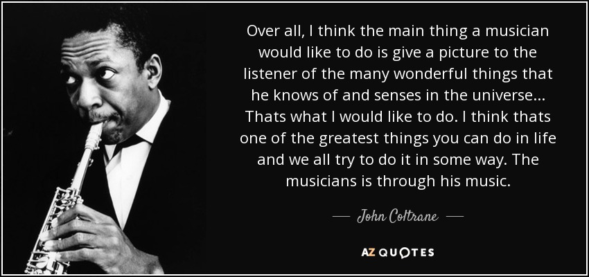 Over all, I think the main thing a musician would like to do is give a picture to the listener of the many wonderful things that he knows of and senses in the universe. . . Thats what I would like to do. I think thats one of the greatest things you can do in life and we all try to do it in some way. The musicians is through his music. - John Coltrane