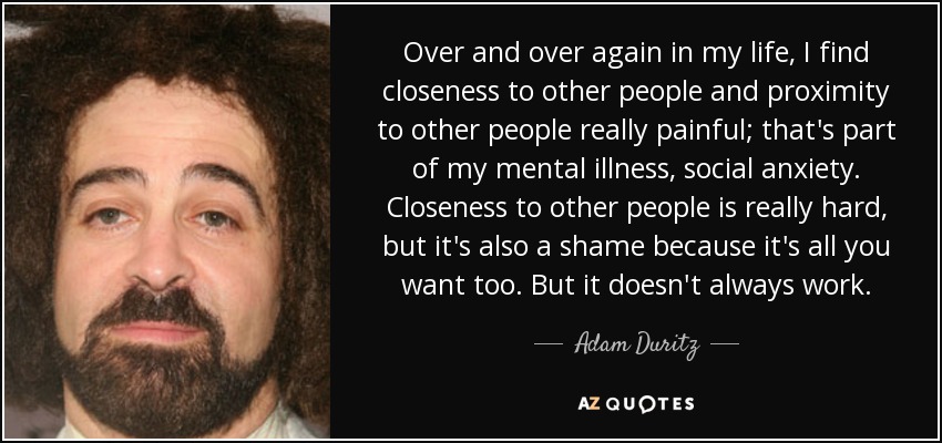 Over and over again in my life, I find closeness to other people and proximity to other people really painful; that's part of my mental illness, social anxiety. Closeness to other people is really hard, but it's also a shame because it's all you want too. But it doesn't always work. - Adam Duritz