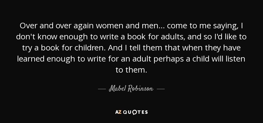 Over and over again women and men ... come to me saying, I don't know enough to write a book for adults, and so I'd like to try a book for children. And I tell them that when they have learned enough to write for an adult perhaps a child will listen to them. - Mabel Robinson