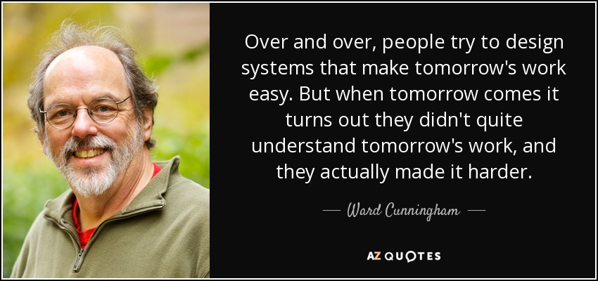 Over and over, people try to design systems that make tomorrow's work easy. But when tomorrow comes it turns out they didn't quite understand tomorrow's work, and they actually made it harder. - Ward Cunningham